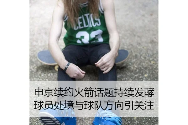 申京续约火箭话题持续发酵 球员处境与球队方向引关注